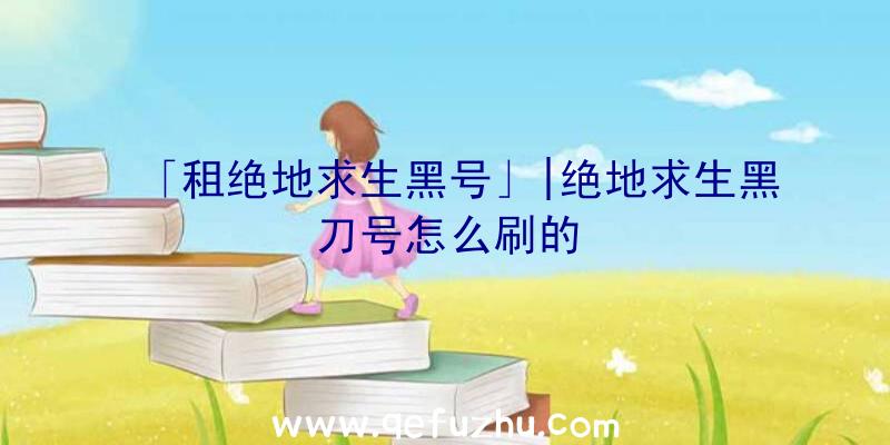 「租绝地求生黑号」|绝地求生黑刀号怎么刷的